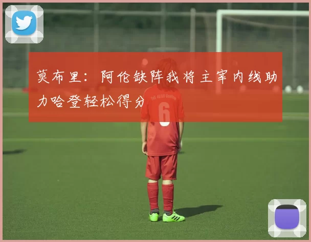 莫布里：阿伦缺阵我将主宰内线助力哈登轻松得分