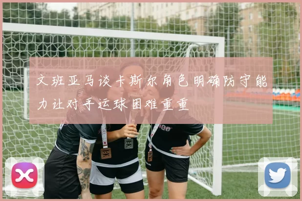文班亚马谈卡斯尔角色明确防守能力让对手运球困难重重