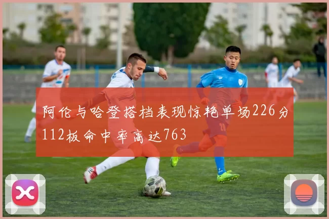 阿伦与哈登搭档表现惊艳单场226分112板命中率高达763
