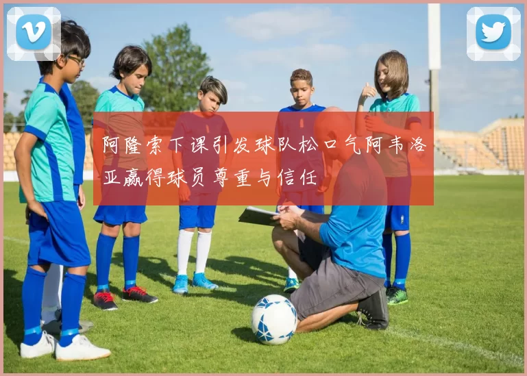 阿隆索下课引发球队松口气阿韦洛亚赢得球员尊重与信任
