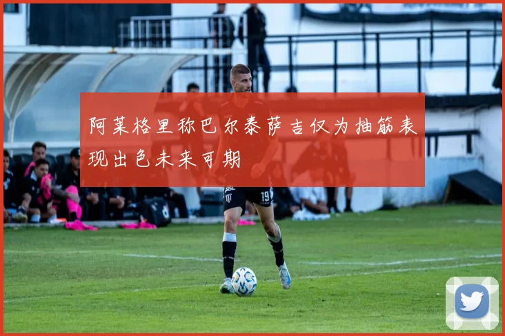 阿莱格里称巴尔泰萨吉仅为抽筋表现出色未来可期