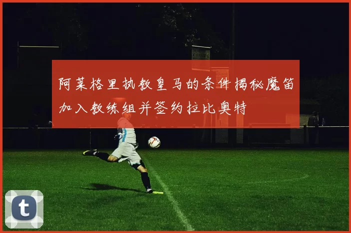 阿莱格里执教皇马的条件揭秘魔笛加入教练组并签约拉比奥特