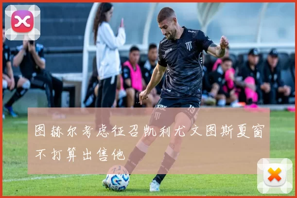 图赫尔考虑征召凯利尤文图斯夏窗不打算出售他