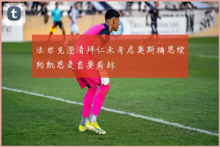 法尔克澄清拜仁未考虑奥斯梅恩续约凯恩是首要目标