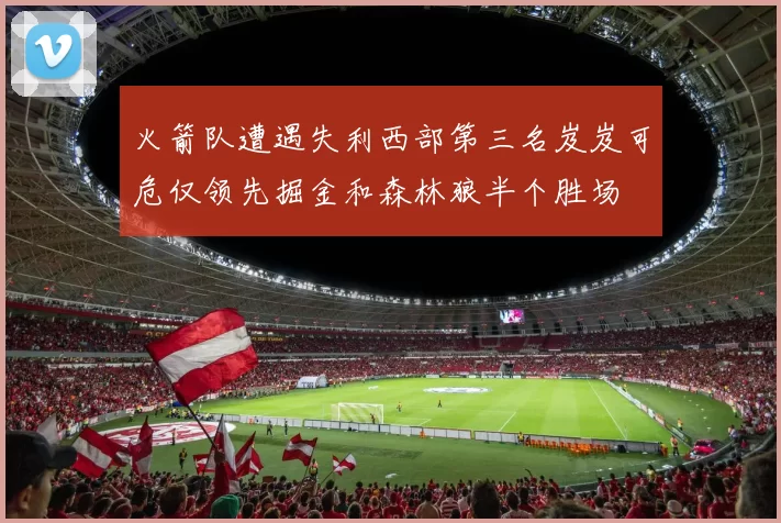 火箭队遭遇失利西部第三名岌岌可危仅领先掘金和森林狼半个胜场