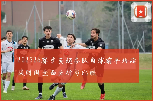 202526赛季英超各队角球前平均延误时间全面分析与比较