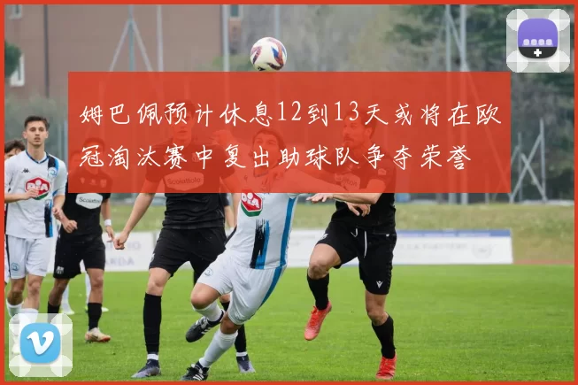 姆巴佩预计休息12到13天或将在欧冠淘汰赛中复出助球队争夺荣誉