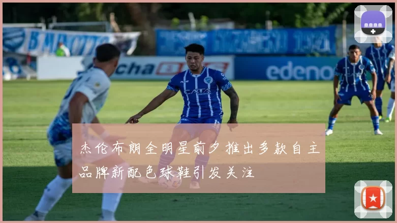 杰伦布朗全明星前夕推出多款自主品牌新配色球鞋引发关注